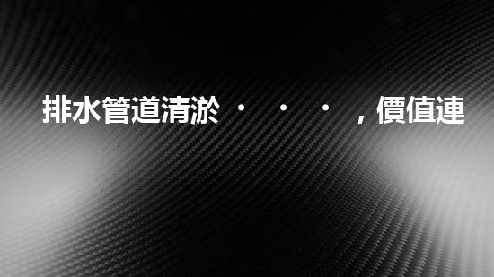 排水管道清淤，價值連城的隱形財富！